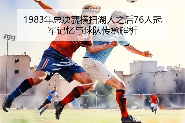 1983年总决赛横扫湖人之后76人冠军记忆与球队传承解析