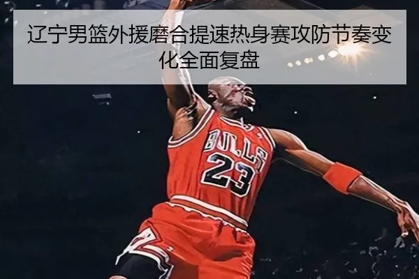 辽宁男篮外援磨合提速热身赛攻防节奏变化全面复盘